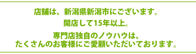 店舗は、新潟県新潟市にございます。開店して20年以上。専門店独自のノウハウは、たくさんのお客様にご愛顧いただいております。